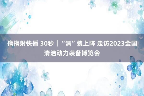 撸撸射快播 30秒｜“清”装上阵 走访2023全国清洁动力装备博览会