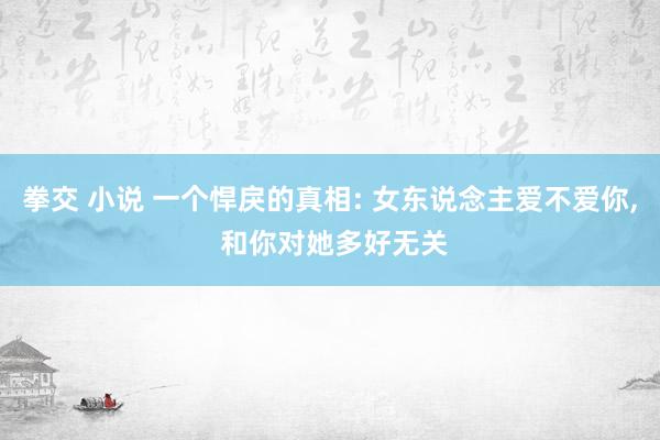 拳交 小说 一个悍戾的真相: 女东说念主爱不爱你， 和你对她多好无关