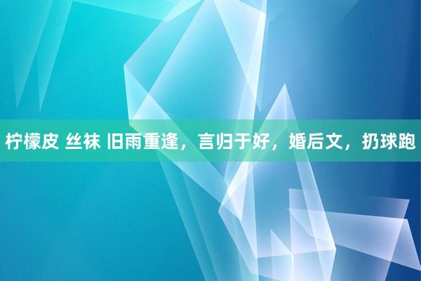 柠檬皮 丝袜 旧雨重逢,言归于好,婚后文,扔球跑