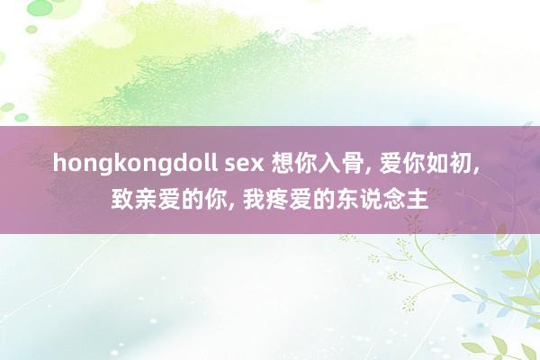 hongkongdoll sex 想你入骨， 爱你如初， 致亲爱的你， 我疼爱的东说念主