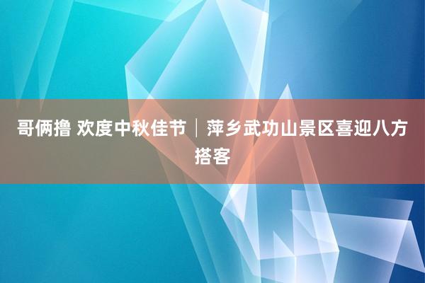 哥俩撸 欢度中秋佳节│萍乡武功山景区喜迎八方搭客