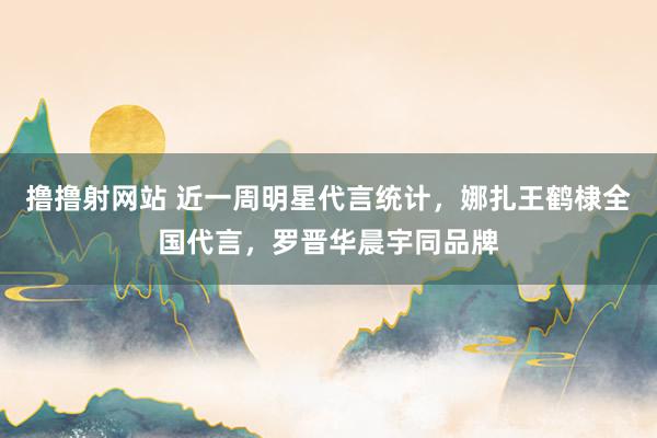 撸撸射网站 近一周明星代言统计，娜扎王鹤棣全国代言，罗晋华晨宇同品牌