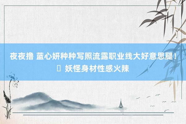夜夜撸 蓝心妍种种写照流露职业线大好意思腿！​妖怪身材性感火辣