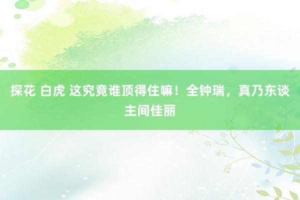 探花 白虎 这究竟谁顶得住嘛！全钟瑞，真乃东谈主间佳丽