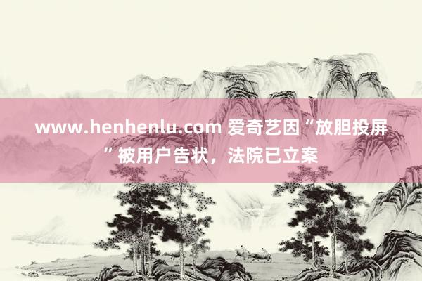 www.henhenlu.com 爱奇艺因“放胆投屏”被用户告状，法院已立案