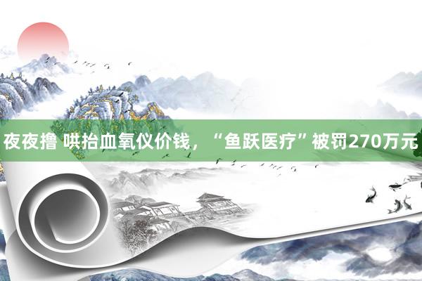 夜夜撸 哄抬血氧仪价钱，“鱼跃医疗”被罚270万元