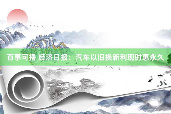 百事可撸 经济日报：汽车以旧换新利现时惠永久