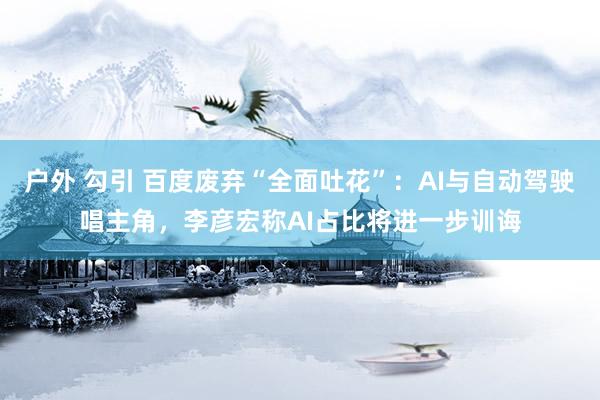 户外 勾引 百度废弃“全面吐花”：AI与自动驾驶唱主角，李彦宏称AI占比将进一步训诲