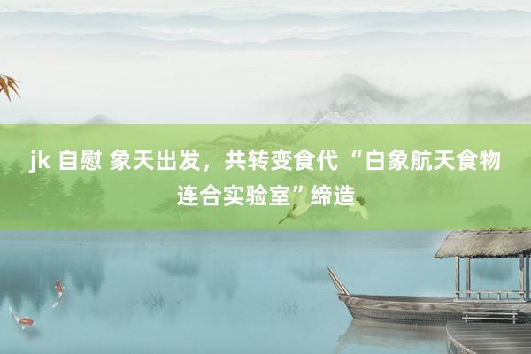 jk 自慰 象天出发，共转变食代 “白象航天食物连合实验室”缔造