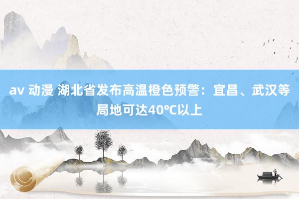 av 动漫 湖北省发布高温橙色预警：宜昌、武汉等局地可达40℃以上