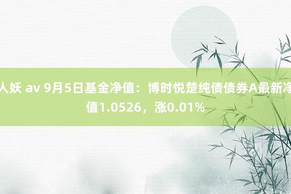 人妖 av 9月5日基金净值：博时悦楚纯债债券A最新净值1.0526，涨0.01%