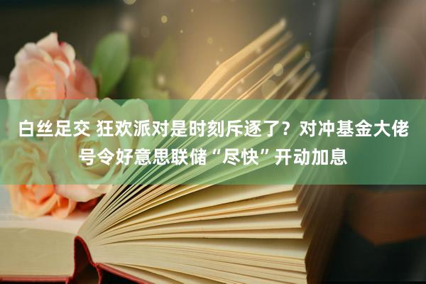 白丝足交 狂欢派对是时刻斥逐了？对冲基金大佬号令好意思联储“尽快”开动加息