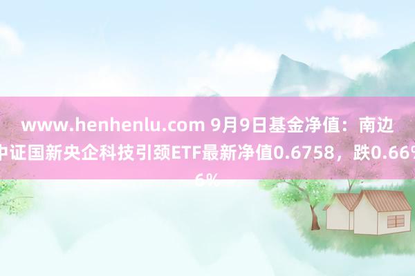 www.henhenlu.com 9月9日基金净值：南边中证国新央企科技引颈ETF最新净值0.6758，跌0.66%