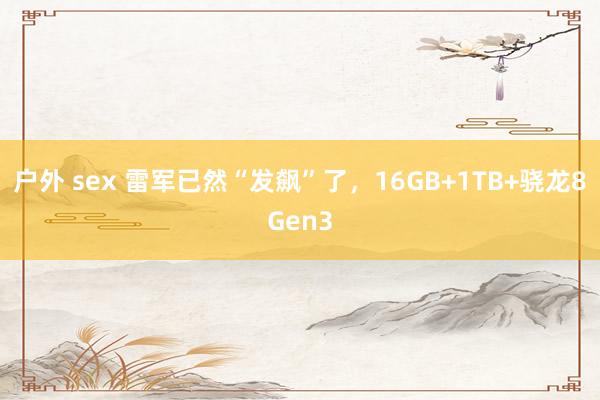 户外 sex 雷军已然“发飙”了，16GB+1TB+骁龙8Gen3