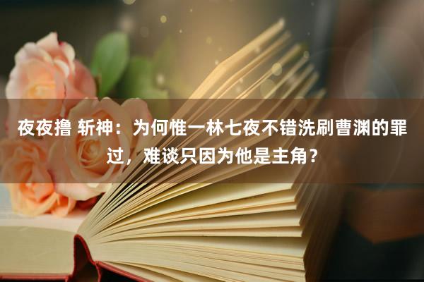 夜夜撸 斩神：为何惟一林七夜不错洗刷曹渊的罪过，难谈只因为他是主角？