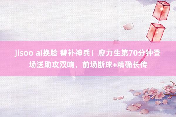 jisoo ai换脸 替补神兵！廖力生第70分钟登场送助攻双响，前场断球+精确长传