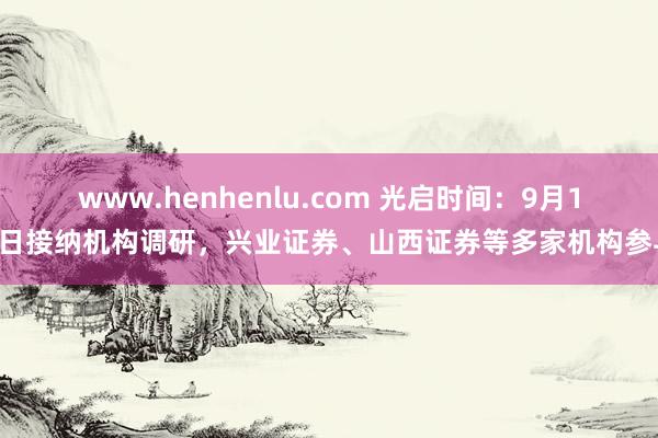 www.henhenlu.com 光启时间：9月13日接纳机构调研，兴业证券、山西证券等多家机构参与