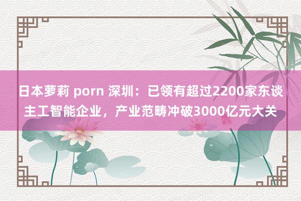 日本萝莉 porn 深圳：已领有超过2200家东谈主工智能企业，产业范畴冲破3000亿元大关