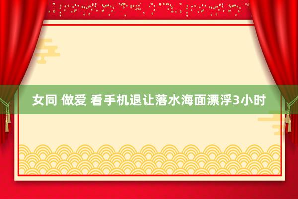 女同 做爱 看手机退让落水海面漂浮3小时