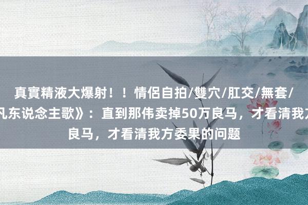 真實精液大爆射！！情侶自拍/雙穴/肛交/無套/大量噴精 《凡东说念主歌》：直到那伟卖掉50万良马，才看清我方委果的问题