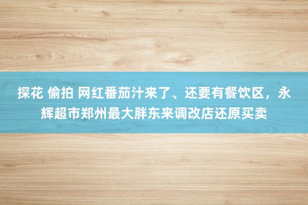探花 偷拍 网红番茄汁来了、还要有餐饮区，永辉超市郑州最大胖东来调改店还原买卖