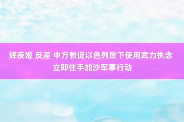 辉夜姬 反差 中方敦促以色列放下使用武力执念 立即住手加沙军事行动