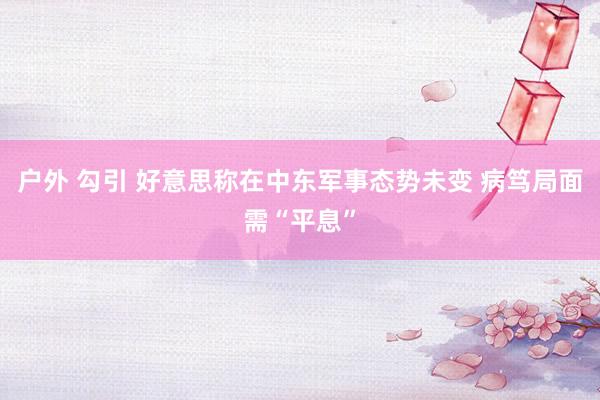 户外 勾引 好意思称在中东军事态势未变 病笃局面需“平息”