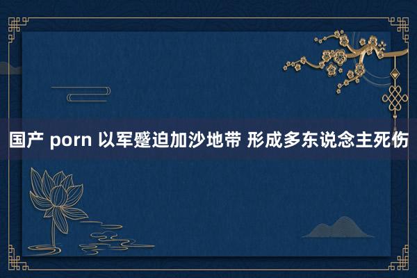 国产 porn 以军蹙迫加沙地带 形成多东说念主死伤