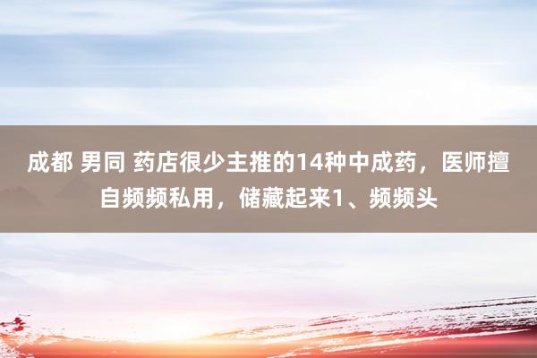 成都 男同 药店很少主推的14种中成药,医师擅自频频私用,储藏起来1、频频头