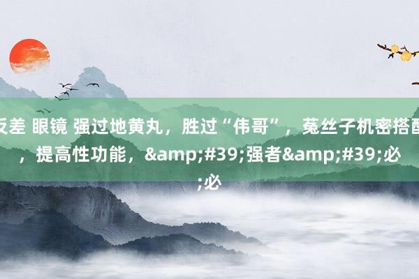 反差 眼镜 强过地黄丸,胜过“伟哥”,菟丝子机密搭配,提高性功能,'强者'必