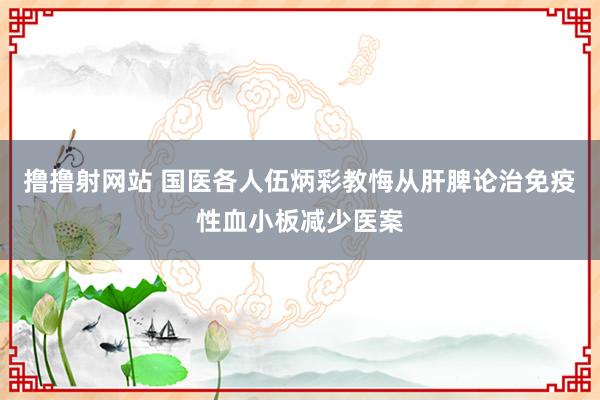 撸撸射网站 国医各人伍炳彩教悔从肝脾论治免疫性血小板减少医案