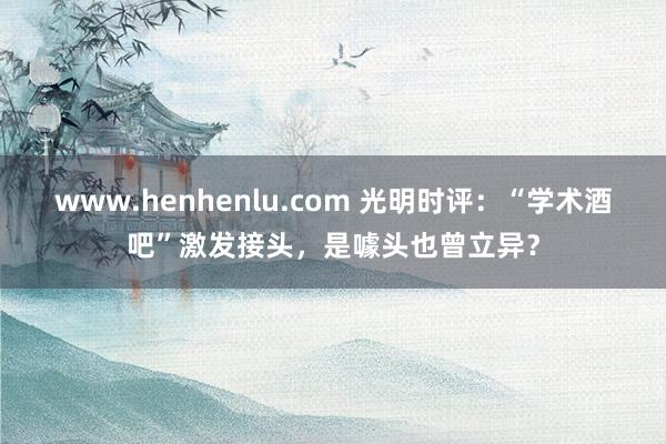 www.henhenlu.com 光明时评：“学术酒吧”激发接头，是噱头也曾立异？