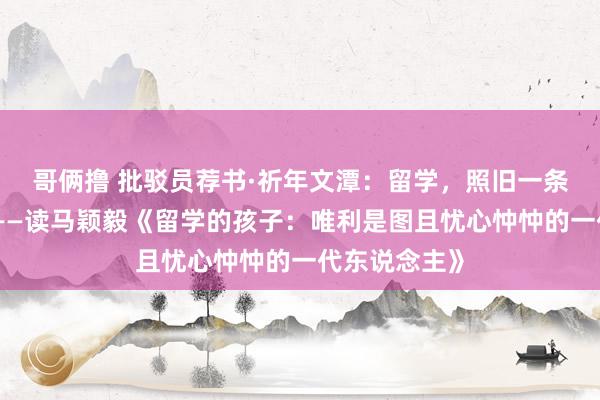 哥俩撸 批驳员荐书·祈年文潭：留学，照旧一条好前程吗？——读马颖毅《留学的孩子：唯利是图且忧心忡忡的一代东说念主》
