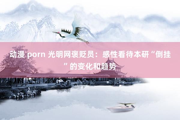 动漫 porn 光明网褒贬员：感性看待本研“倒挂”的变化和趋势