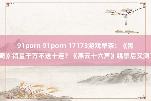 91porn 91porn 17173游戏早茶：《黑传奇》销量千万不送十连？《燕云十六声》跳票后又测了！