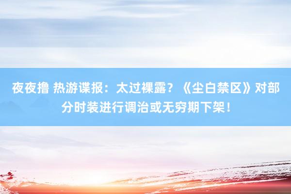 夜夜撸 热游谍报：太过裸露？《尘白禁区》对部分时装进行调治或无穷期下架！