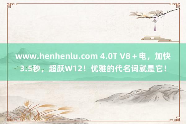www.henhenlu.com 4.0T V8＋电，加快3.5秒，超跃W12！优雅的代名词就是它！