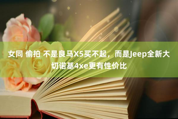 女同 偷拍 不是良马X5买不起，而是Jeep全新大切诺基4xe更有性价比