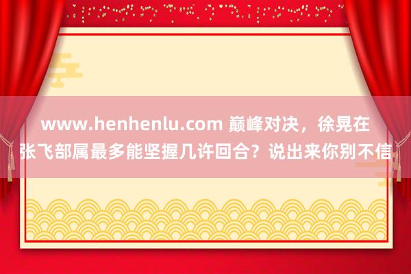 www.henhenlu.com 巅峰对决，徐晃在张飞部属最多能坚握几许回合？说出来你别不信