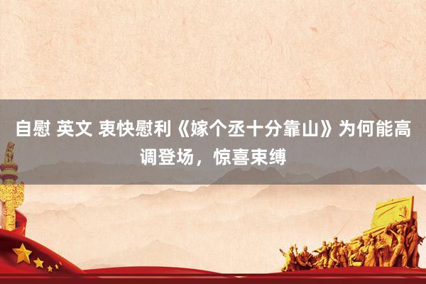 自慰 英文 衷快慰利《嫁个丞十分靠山》为何能高调登场，惊喜束缚