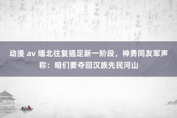 动漫 av 缅北往复插足新一阶段，神勇同友军声称：咱们要夺回汉族先民河山