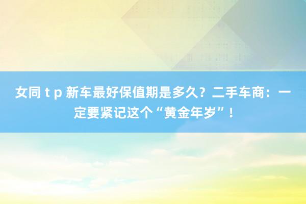 女同 t p 新车最好保值期是多久？二手车商：一定要紧记这个“黄金年岁”！