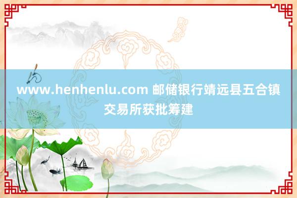 www.henhenlu.com 邮储银行靖远县五合镇交易所获批筹建