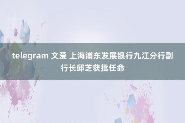 telegram 文爱 上海浦东发展银行九江分行副行长邱芝获批任命