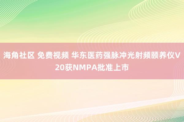 海角社区 免费视频 华东医药强脉冲光射频颐养仪V20获NMPA批准上市
