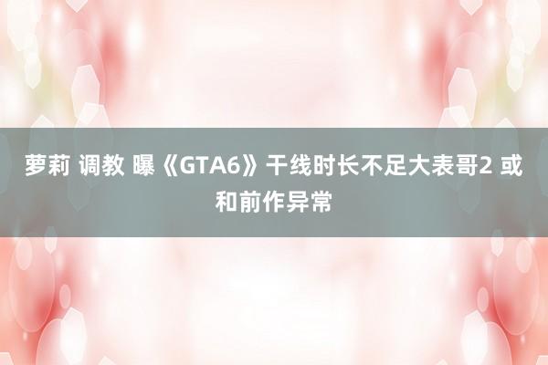 萝莉 调教 曝《GTA6》干线时长不足大表哥2 或和前作异常