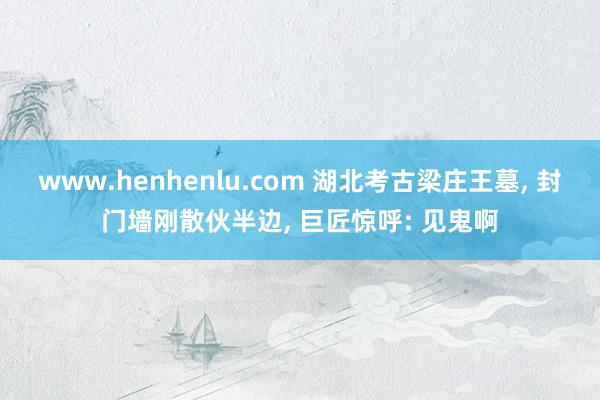 www.henhenlu.com 湖北考古梁庄王墓， 封门墙刚散伙半边， 巨匠惊呼: 见鬼啊