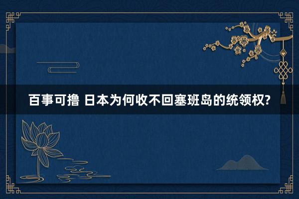 百事可撸 日本为何收不回塞班岛的统领权?