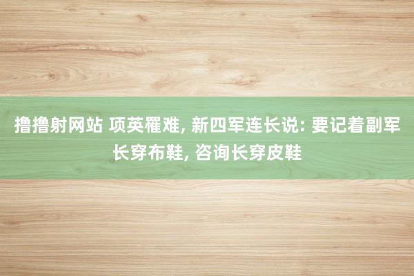 撸撸射网站 项英罹难， 新四军连长说: 要记着副军长穿布鞋， 咨询长穿皮鞋