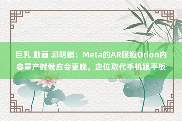 巨乳 動画 郭明錤：Meta的AR眼镜Orion内容量产时候应会更晚，定位取代手机跟平板